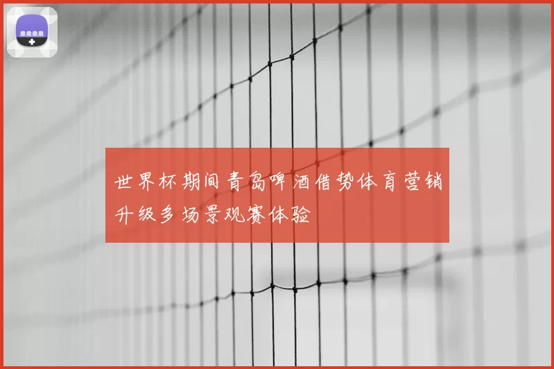 世界杯期间青岛啤酒借势体育营销升级多场景观赛体验