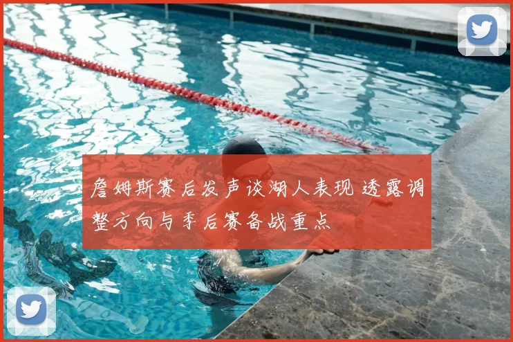 詹姆斯赛后发声谈湖人表现 透露调整方向与季后赛备战重点