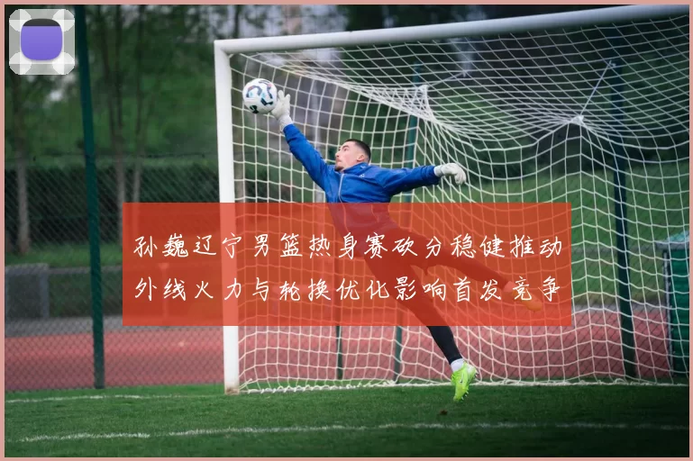 孙巍辽宁男篮热身赛砍分稳健推动外线火力与轮换优化影响首发竞争