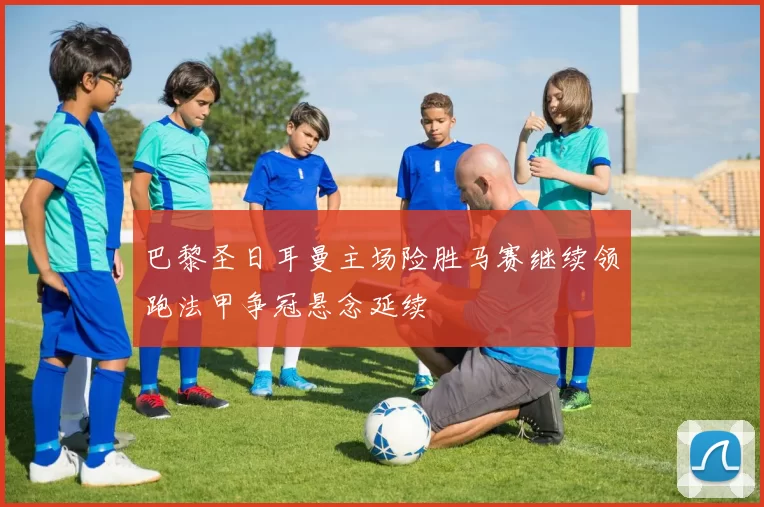 巴黎圣日耳曼主场险胜马赛继续领跑法甲争冠悬念延续