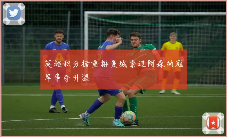 英超积分榜重排曼城紧追阿森纳冠军争夺升温