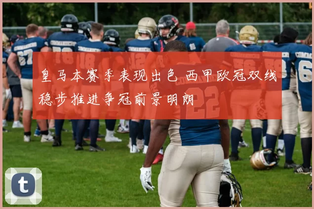 皇马本赛季表现出色 西甲欧冠双线稳步推进争冠前景明朗