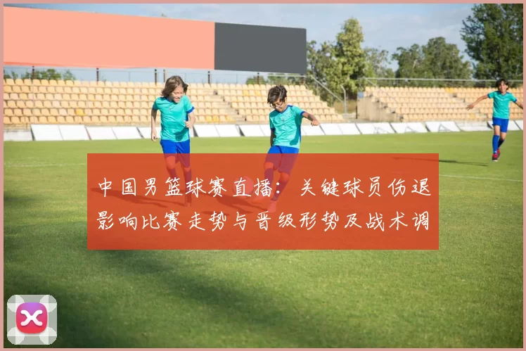 中国男篮球赛直播:关键球员伤退影响比赛走势与晋级形势及战术调整