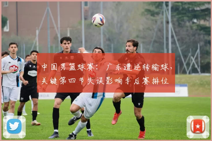 中国男篮球赛:广东遭逆转输球,关键第四节失误影响季后赛排位