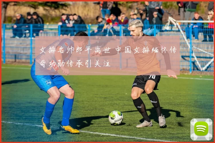 女排名帅郎平离世 中国女排缅怀传奇功勋传承引关注