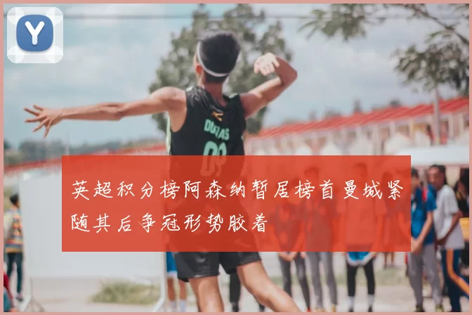 英超积分榜阿森纳暂居榜首曼城紧随其后争冠形势胶着