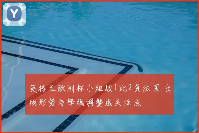 英格兰欧洲杯小组战1比2负法国 出线形势与锋线调整成关注点