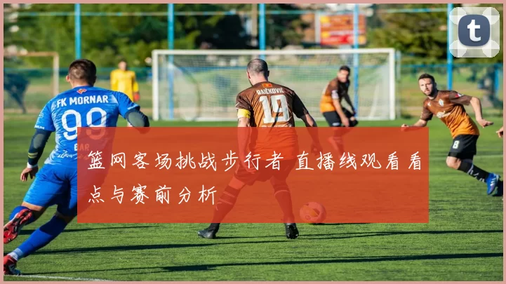 篮网客场挑战步行者 直播线观看看点与赛前分析