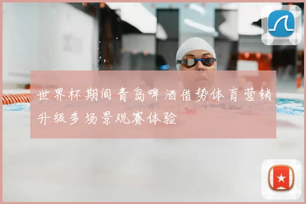 世界杯期间青岛啤酒借势体育营销升级多场景观赛体验