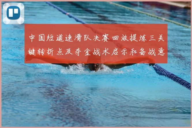 中国短道速滑队决赛回放提炼三关键转折点及夺金战术启示和备战意义