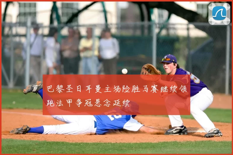 巴黎圣日耳曼主场险胜马赛继续领跑法甲争冠悬念延续