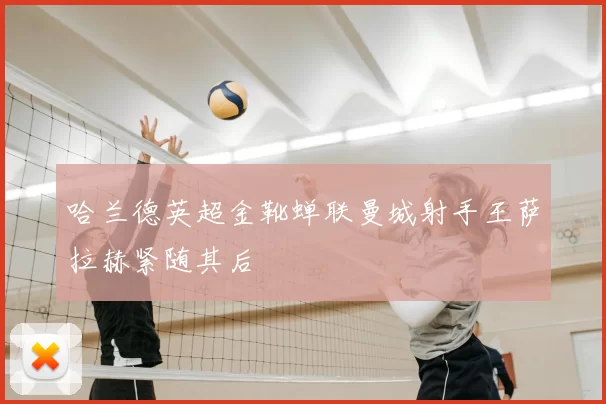 哈兰德英超金靴蝉联曼城射手王萨拉赫紧随其后