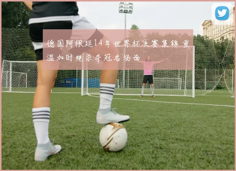 德国阿根廷14年世界杯决赛集锦 重温加时绝杀夺冠名场面