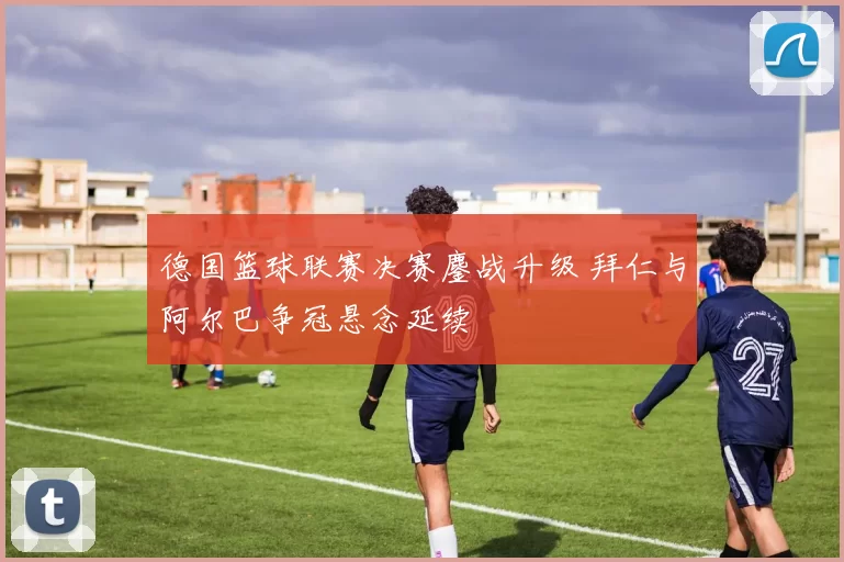 德国篮球联赛决赛鏖战升级 拜仁与阿尔巴争冠悬念延续