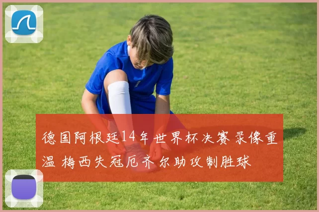 德国阿根廷14年世界杯决赛录像重温 梅西失冠厄齐尔助攻制胜球