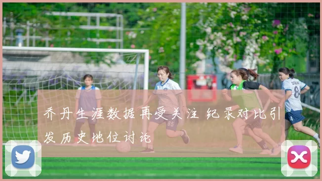 乔丹生涯数据再受关注 纪录对比引发历史地位讨论