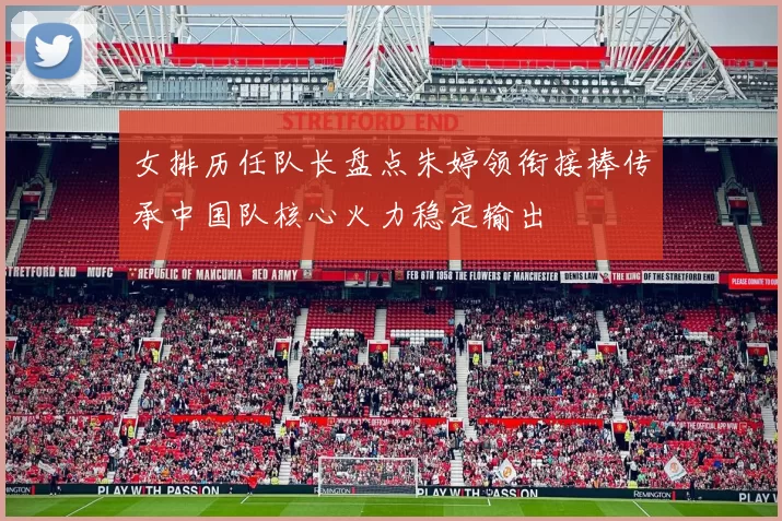 女排历任队长盘点朱婷领衔接棒传承中国队核心火力稳定输出