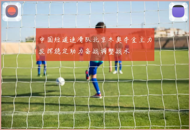 中国短道速滑队北京冬奥夺金主力发挥稳定助力备战调整战术