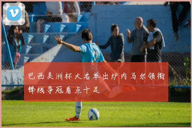 巴西美洲杯大名单出炉内马尔领衔锋线争冠看点十足
