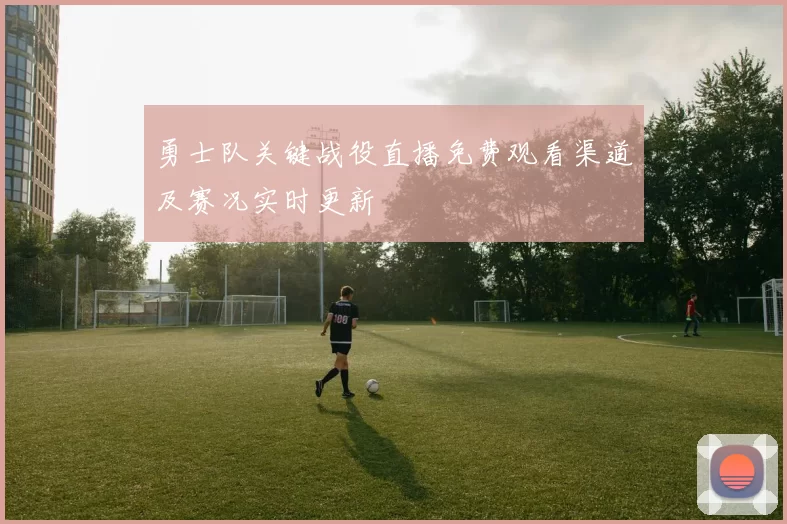 勇士队关键战役直播免费观看渠道及赛况实时更新