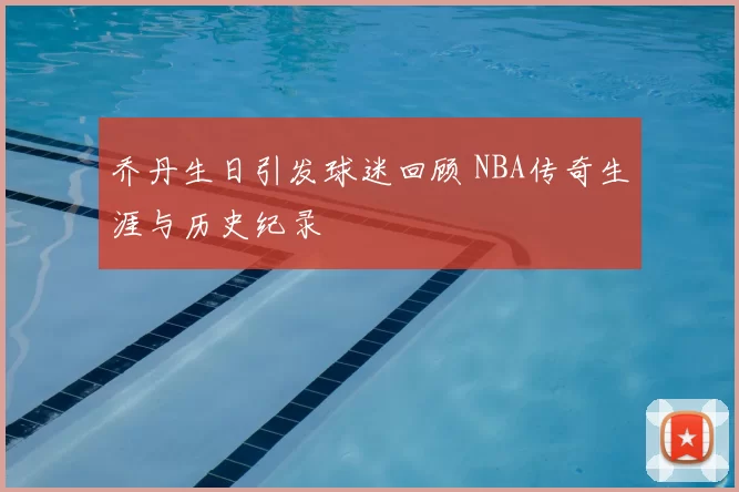 乔丹生日引发球迷回顾 NBA传奇生涯与历史纪录