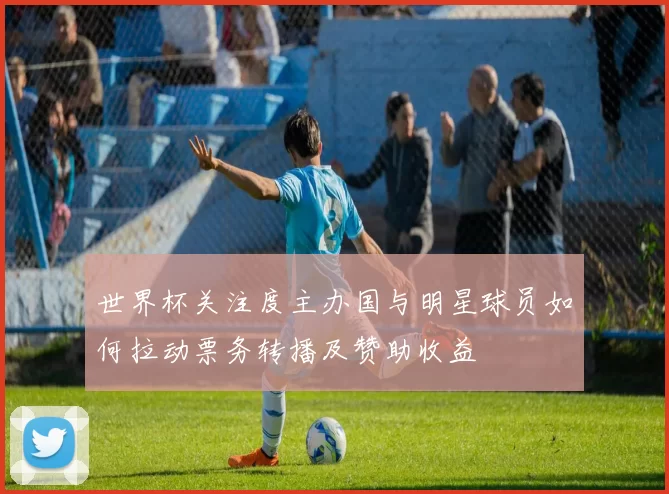 世界杯关注度主办国与明星球员如何拉动票务转播及赞助收益