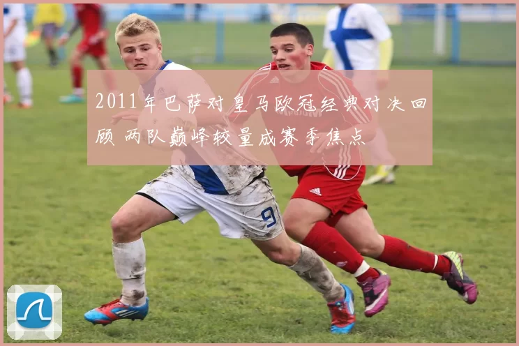 2011年巴萨对皇马欧冠经典对决回顾 两队巅峰较量成赛季焦点