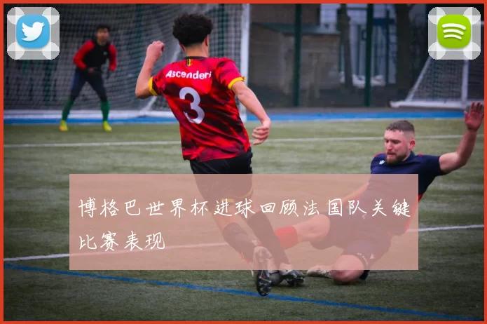 博格巴世界杯进球回顾法国队关键比赛表现