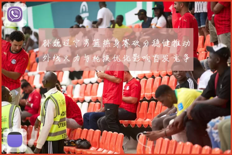 孙巍辽宁男篮热身赛砍分稳健推动外线火力与轮换优化影响首发竞争