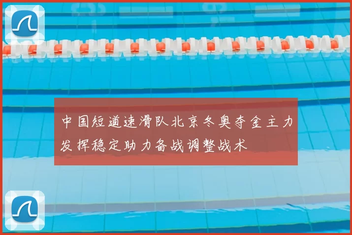 中国短道速滑队北京冬奥夺金主力发挥稳定助力备战调整战术