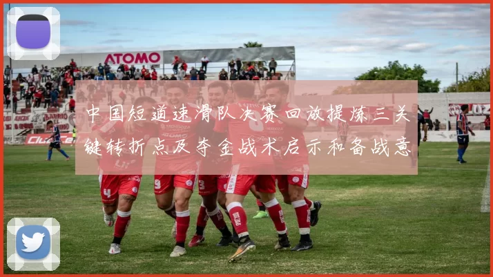 中国短道速滑队决赛回放提炼三关键转折点及夺金战术启示和备战意义