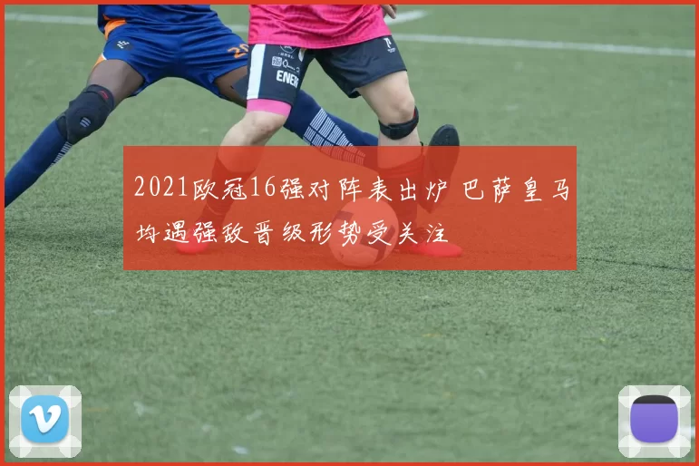2021欧冠16强对阵表出炉 巴萨皇马均遇强敌晋级形势受关注