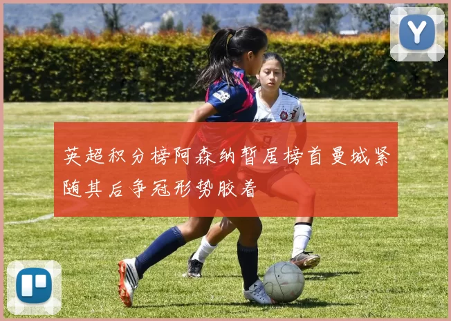 英超积分榜阿森纳暂居榜首曼城紧随其后争冠形势胶着