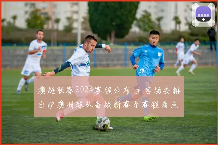 澳超联赛2024赛程公布 主客场安排出炉澳洲球队备战新赛季赛程看点受关注
