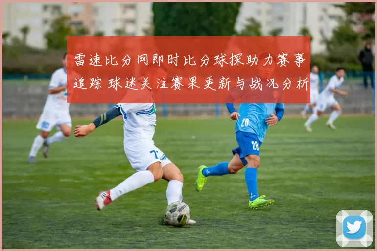 雷速比分网即时比分球探助力赛事追踪 球迷关注赛果更新与战况分析