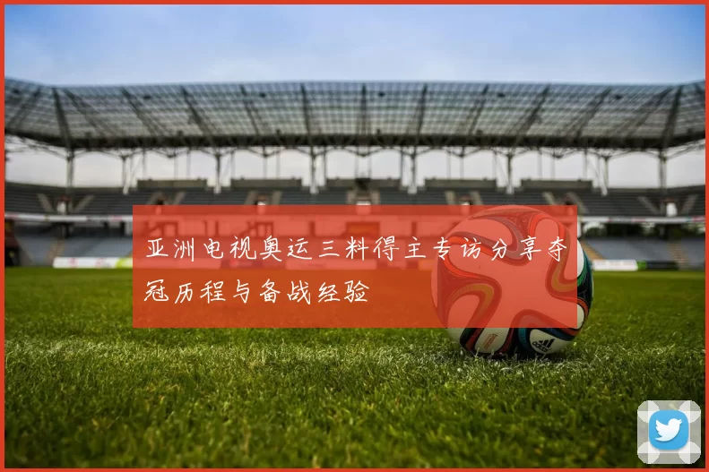 亚洲电视奥运三料得主专访分享夺冠历程与备战经验