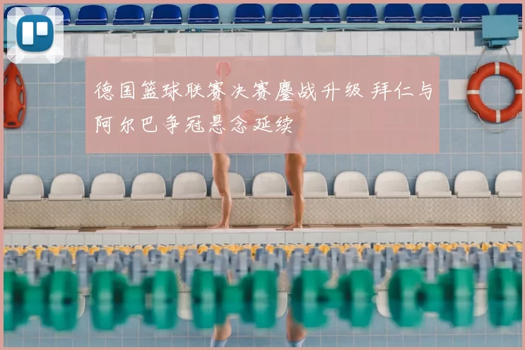 德国篮球联赛决赛鏖战升级 拜仁与阿尔巴争冠悬念延续