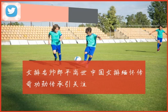 女排名帅郎平离世 中国女排缅怀传奇功勋传承引关注