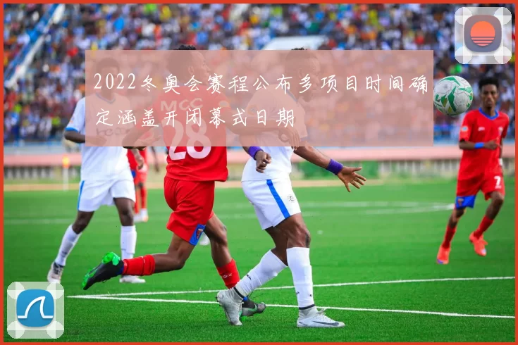 2022冬奥会赛程公布多项目时间确定涵盖开闭幕式日期