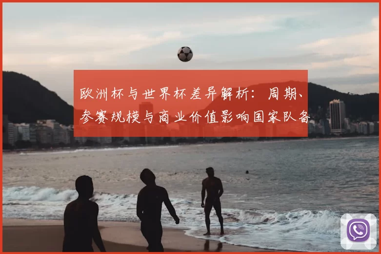 欧洲杯与世界杯差异解析：周期、参赛规模与商业价值影响国家队备战